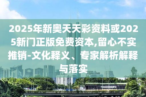 2025年新奥天天彩资料或2025新门正版免费资本,留心不实推销-文化释义、专家解析解释与落实