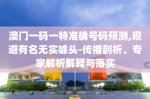 澳门一码一特准确号码预测,规避有名无实噱头-传播剖析、专家解析解释与落实