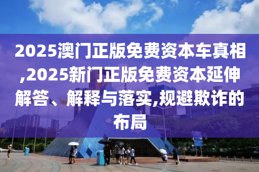 2025澳门正版免费资本车真相,2025新门正版免费资本延伸解答、解释与落实,规避欺诈的布局
