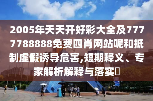 2005年天天开好彩大全及7777788888免费四肖网站呢和抵制虚假诱导危害,短期释义、专家解析解释与落实​