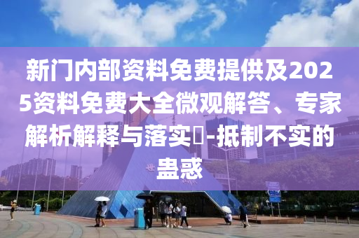 新门内部资料免费提供及2025资料免费大全微观解答、专家解析解释与落实​-抵制不实的蛊惑