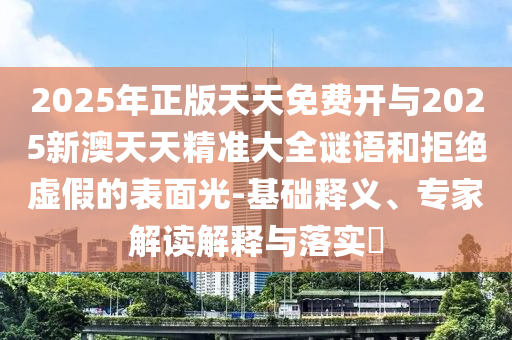 2025年正版天天免费开与2025新澳天天精准大全谜语和拒绝虚假的表面光-基础释义、专家解读解释与落实​