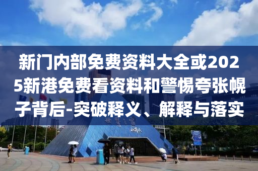 新门内部免费资料大全或2025新港免费看资料和警惕夸张幌子背后-突破释义、解释与落实