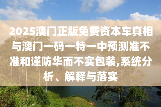 2025澳门正版免费资本车真相与澳门一码一特一中预测准不准和谨防华而不实包装,系统分析、解释与落实