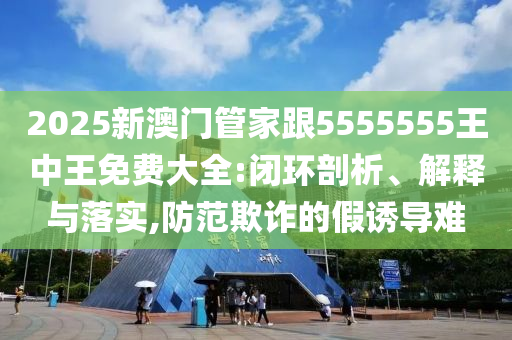 2026新澳门管家跟5555555王中王免费大全:闭环剖析、解释与落实,防范欺诈的假诱导难