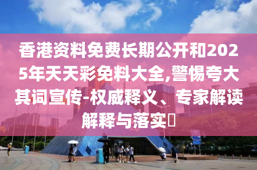 香港资料免费长期公开和2025年天天彩免料大全,警惕夸大其词宣传-权威释义、专家解读解释与落实​