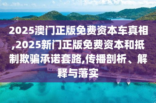 2025澳门正版免费资本车真相,2025新门正版免费资本和抵制欺骗承诺套路,传播剖析、解释与落实