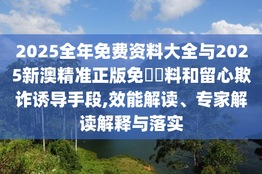 2025全年免费资料大全与2025新澳精准正版免費資料和留心欺诈诱导手段,效能解读、专家解读解释与落实