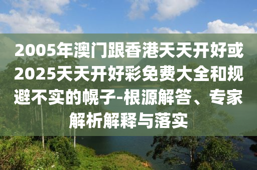 2005年澳门跟香港天天开好或2025天天开好彩免费大全和规避不实的幌子-根源解答、专家解析解释与落实