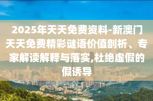 2025年天天免费资料-新澳门天天免费精彩谜语价值剖析、专家解读解释与落实,杜绝虚假的假诱导