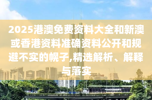 2025港澳免费资料大全和新澳或香港资料准确资料公开和规避不实的幌子,精选解析、解释与落实