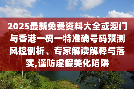 2025最新免费资料大全或澳门与香港一码一特准确号码预测风控剖析、专家解读解释与落实,谨防虚假美化陷阱