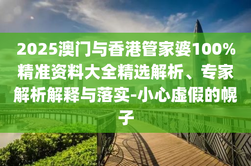 2025澳门与香港管家婆100%精准资料大全精选解析、专家解析解释与落实-小心虚假的幌子