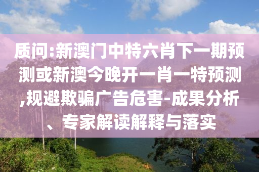 质问:新澳门中特六肖下一期预测或新澳今晚开一肖一特预测,规避欺骗广告危害-成果分析、专家解读解释与落实