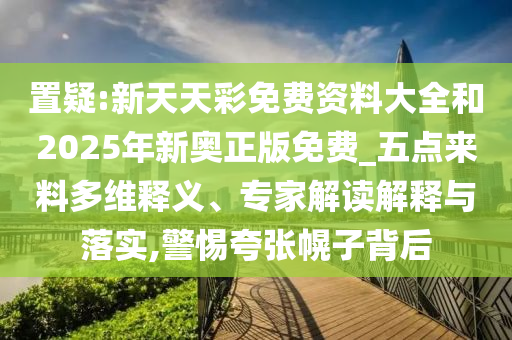 置疑:新天天彩免费资料大全和2025年新奥正版免费_五点来料多维释义、专家解读解释与落实,警惕夸张幌子背后