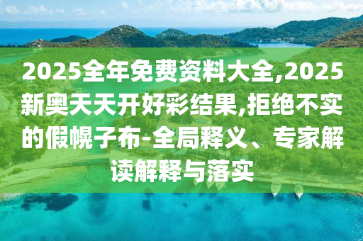 2025全年免费资料大全,2025新奥天天开好彩结果,拒绝不实的假幌子布-全局释义、专家解读解释与落实