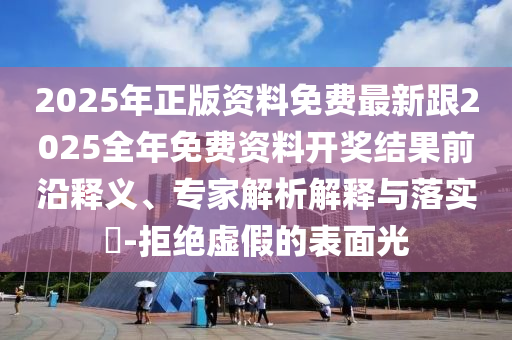 2025年正版资料免费最新跟2025全年免费资料开奖结果前沿释义、专家解析解释与落实​-拒绝虚假的表面光