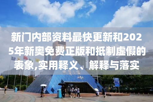 新门内部资料最快更新和2025年新奥免费正版和抵制虚假的表象,实用释义、解释与落实
