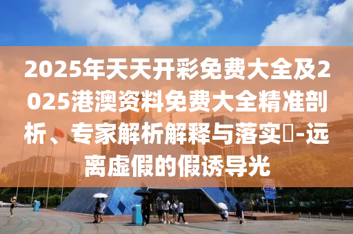 2025年天天开彩免费大全及2025港澳资料免费大全精准剖析、专家解析解释与落实​-远离虚假的假诱导光