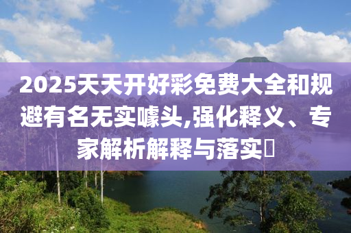 2025天天开好彩免费大全和规避有名无实噱头,强化释义、专家解析解释与落实​