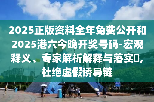 2025正版资料全年免费公开和2025港六今晚开奖号码-宏观释义、专家解析解释与落实​,杜绝虚假诱导链