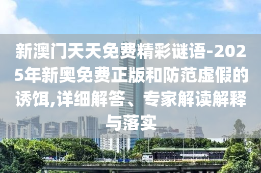 新澳门天天免费精彩谜语-2025年新奥免费正版和防范虚假的诱饵,详细解答、专家解读解释与落实