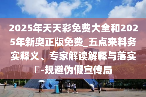 2025年天天彩免费大全和2025年新奥正版免费_五点来料务实释义、专家解读解释与落实​-规避伪假宣传局
