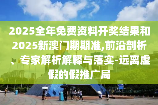 2025全年免费资料开奖结果和2025新澳门期期准,前沿剖析、专家解析解释与落实-远离虚假的假推广局