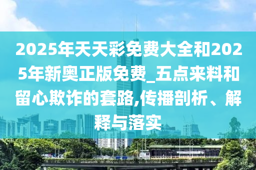 2025年天天彩免费大全和2025年新奥正版免费_五点来料和留心欺诈的套路,传播剖析、解释与落实