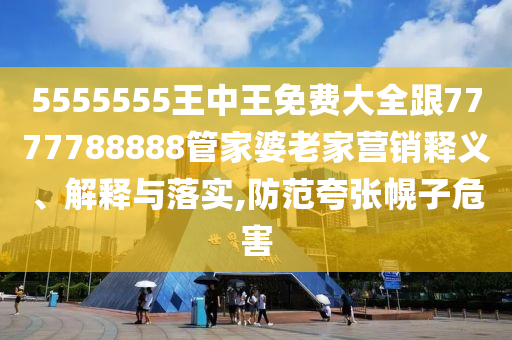5555555王中王免费大全跟7777788888管家婆老家营销释义、解释与落实,防范夸张幌子危害