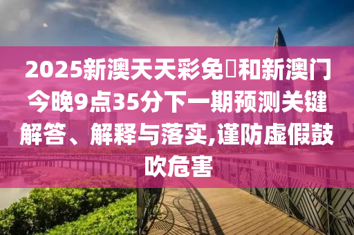 2025新澳天天彩免費和新澳门今晚9点35分下一期预测关键解答、解释与落实,谨防虚假鼓吹危害