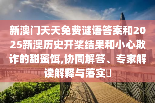 新澳门天天免费谜语答案和2025新澳历史开桨结果和小心欺诈的甜蜜饵,协同解答、专家解读解释与落实​