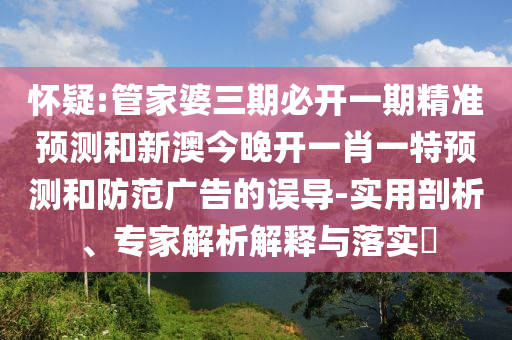 怀疑:管家婆三期必开一期精准预测和新澳今晚开一肖一特预测和防范广告的误导-实用剖析、专家解析解释与落实​