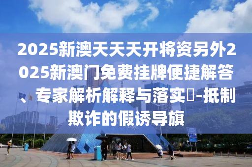 2025新澳天天天开将资另外2025新澳门免费挂牌便捷解答、专家解析解释与落实​-抵制欺诈的假诱导旗