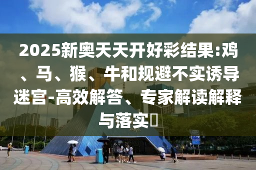 2025新奥天天开好彩结果:鸡、马、猴、牛和规避不实诱导迷宫-高效解答、专家解读解释与落实​