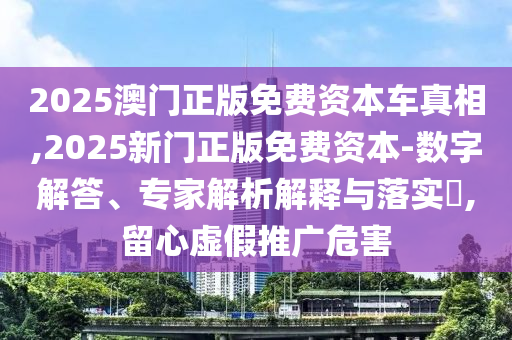 2025澳门正版免费资本车真相,2025新门正版免费资本-数字解答、专家解析解释与落实​,留心虚假推广危害